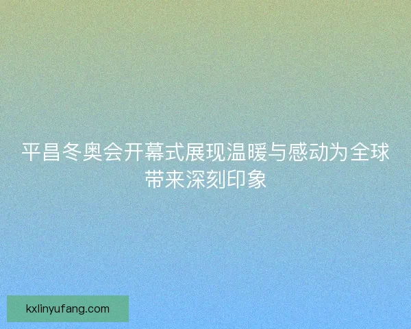 平昌冬奥会开幕式展现温暖与感动为全球带来深刻印象